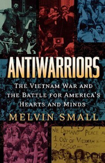 Antiwarriors: The Vietnam War and the Battle for America's Hearts and Minds - Melvin Small