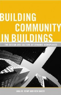 Building Community in Buildings: The Design and Culture of Dynamic Workplaces - Jana M. Kemp, Ken Baker