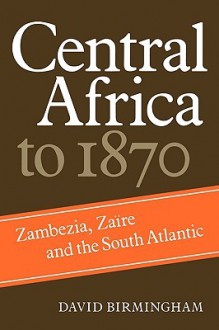 Central Africa to 1870: Zambezia, Zaire and the South Atlantic - David Birmingham