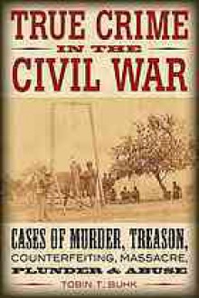 True Crime in the Civil War: Cases of Murder, Treason, Counterfeiting, Massacre, Plunder & Abuse - Tobin T. Buhk