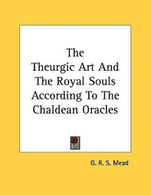 The Theurgic Art and the Royal Souls According to the Chaldean Oracles - G.R.S. Mead