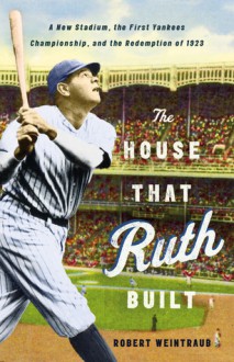 The House That Ruth Built: A New Stadium, the First Yankees Championship, and the Redemption of 1923 - Robert Weintraub