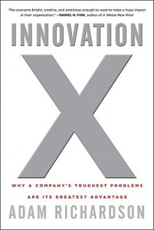 Innovation X: Why a Company's Toughest Problems Are Its Greatest Advantage - Adam Richardson