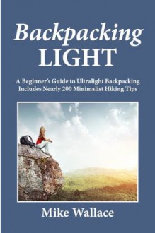 Backpacking Light: A Beginner's Guide to Ultralight Backpacking (Includes Nearly 200 Minimalist Hiking Tips) - Mike Wallace