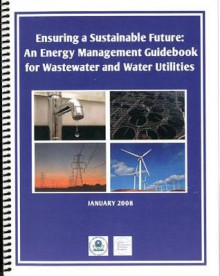 Ensuring a Sustainable Future: An Energy Managment Guidebook for Wastewater and Water Utilities: An Energy Managment Guidebook for Wastewater and Water Utilities - (United States) Environmental Protection Agency