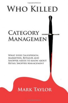 Who Killed Category Management: What Every Salesperson, Marketeer, Retailer and Shopper Needs to Know about Retail Shopper Management - Mark Taylor