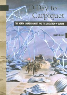 D-Day to Carpiquet: The North Shore Regiment and the Liberation of Europe - Marc Milner