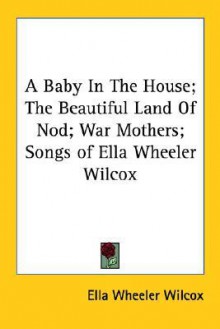 A Baby in the House; The Beautiful Land of Nod; War Mothers; Songs of Ella Wheeler Wilcox - Ella Wheeler Wilcox