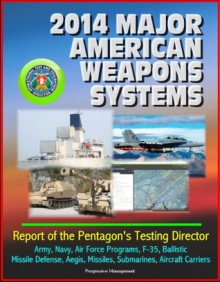 2014 Major American Weapons Systems: Report of the Pentagon's Testing Director - Army, Navy, Air Force Programs, F-35, Ballistic Missile Defense, Aegis, Missiles, Submarines, Aircraft Carriers - U.S. Government, Department of Defense, U.S. Military, Operational Test and Evaluation Director