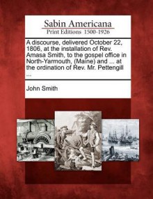 A Discourse, Delivered October 22, 1806, at the Installation of REV. Amasa Smith, to the Gospel Office in North-Yarmouth, (Maine) and ... at the Ordination of REV. Mr. Pettengill ... - John Smith