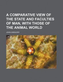 A Comparative View of the State and Faculties of Man, with Those of the Animal World - John Gregory