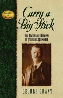 Carry a Big Stick: The Uncommon Heroism of Theodore Roosevelt - George Grant