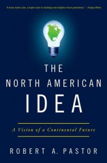 The North American Idea: A Vision of a Continental Future - Robert A. Pastor