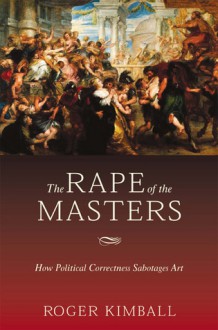The Rape of the Masters: How Political Correctness Sabotages Art - Roger Kimball