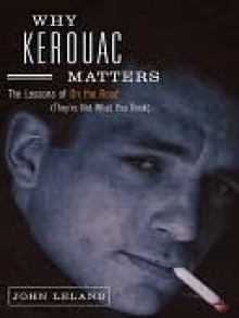 Why Kerouac Matters: The Lessons of On the Road (They're Not What You Think) - John Leland