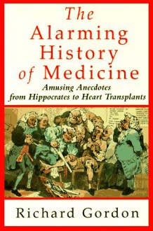 The Alarming History of Medicine: Amusing Anecdotes from Hippocrates to Heart Transplants - Richard Gordon