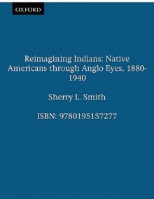 Reimagining Indians: Native Americans Through Anglo Eyes, 1880-1940 - Sherry L. Smith