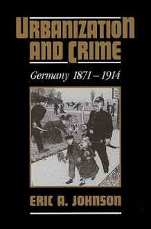 Urbanization and Crime: Germany 1871 1914 - Eric A. Johnson