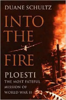 Into the Fire: Ploesti, The Most Fateful Mission of World War II - Duane Schultz