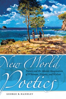 New World Poetics: Nature and the Adamic Imagination of Whitman, Neruda, and Walcott - George B. Handley