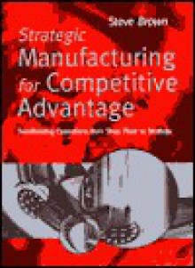 Strategic Manufacturing for Competitive Advantage: Transforming Operations from Shop Floor to Strategy - Steve Brown