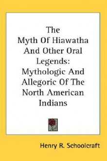 The Myth of Hiawatha and Other Oral Legends: Mythologic and Allegoric of the North American Indians - Henry Rowe Schoolcraft