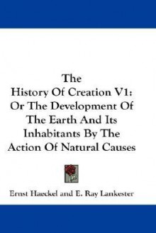 The History of Creation V1: Or the Development of the Earth and Its Inhabitants by the Action of Natural Causes - Ernst Haeckel, E. Ray Lankester