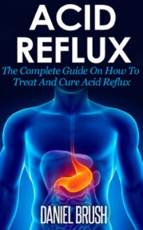 Acid Reflux: The Complete Guide On How To Treat And Cure Acid Reflux - Daniel Brush