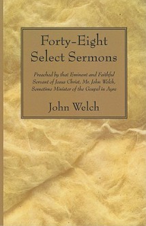 Forty-Eight Select Sermons: Preached by That Eminent and Faithful Servant of Jesus Christ, Mr. John Welch, Sometime Minister of the Gospel in Ayre - John Welch