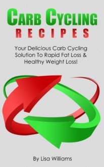 Carb Cycling Recipes:Your Delicious Carb Cycling Solution To Rapid Fat Loss And Healthy Weight Loss! - Lisa Williams