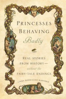 Princesses Behaving Badly: Real Stories from History Without the Fairy-Tale Endings - Linda Rodriguez McRobbie