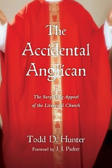 The Accidental Anglican: The Surprising Appeal of the Liturgical Church - Todd D. Hunter, J.I. Packer