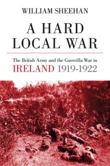 A Hard Local War: The British Army and the Guerrilla War in Cork 1919 - 22 - William Sheehan