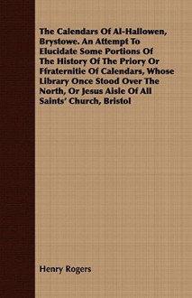 The Calendars of Al-Hallowen, Brystowe. an Attempt to Elucidate Some Portions of the History of the Priory or Ffraternitie of Calendars, Whose Library Once Stood Over the North, or Jesus Aisle of All Saints' Church, Bristol - Henry Rogers