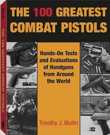 The 100 Greatest Combat Pistols: Hand-On Tests and Evaluations of Handguns from Around the World - Timothy J. Mullin