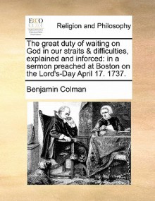 The Great Duty of Waiting on God in Our Straits & Difficulties, Explained and Inforced: In a Sermon Preached at Boston on the Lord's-Day April 17. 173 - Benjamin Colman