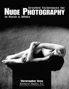 Creative Techniques for Nude Photography: In Black and White - Christopher Grey