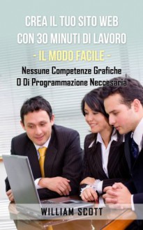 Crea Il Tuo Sito Web Con 30 Minuti Di Lavoro - IL MODO FACILE - Nessune Competenze Grafiche O Di Programmazione Neccesaria (Italian Edition) - William Scott, Alessandro