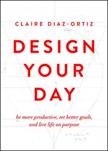 Design Your Day: Be More Productive, Set Better Goals, and Live Life On Purpose - Claire Diaz-Ortiz