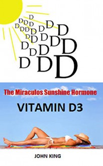 The Miraculos Sunshine Hormone Vitamin D3: The Huge Secret Big Pharma Does not want you to know ! - john king