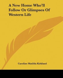 A New Home Who'll Follow Or Glimpses Of Western Life - Caroline Matilda Kirkland