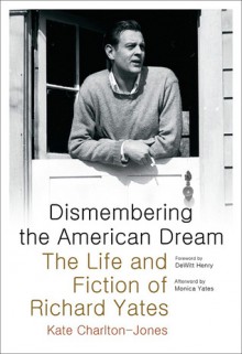 Dismembering the American Dream: The Life and Fiction of Richard Yates - Kate Charlton-Jones, Dewitt Henry, Monica Yates Shapiro