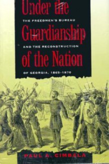 Under the Guardianship of the Nation: The Freedmen's Bureau and the Reconstruction of Georgia, 1865-1870 - Paul A. Cimbala