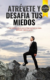 Atrévete y Desafia tus Miedos: 17 Secretos Revelados Por Expertos Para Superar Obstaculos (Spanish Edition) - Jimmy Gutierrez, Guillermo Carreño, Kelly Calle, Rosa Reyna, Diego Condori, Victor Plaza, Cesar Jaramillo, Cleofer Montano, Helio Laguna