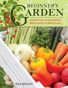 Beginner's Garden: A Practical Guide to Growing Vegetables & Fruit without Getting Your Hands Too Dirty (IMM Lifestyle) Gardening Tips, Recipes, & Projects for Beginners; Includes Herbs & Small Spaces - Alex Mitchell