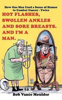 Hot Flashes, Swollen Ankles and Sore Breasts. And I'm a Man.: How One Man Used a Sense of Humor to Combat Cancer - Twice - Bob Moulder