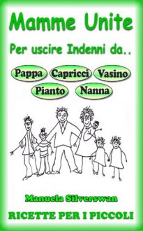 Mamme Unite Per.. 114 Ricette Per i Più Piccoli (Mamme Unite per uscire indenni da Pappa, Pianto, Capricci, Vasino, Nanna) - Manuela Silverswan