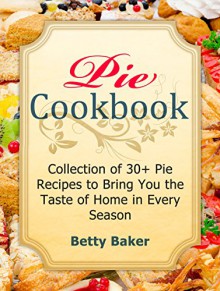 Pie Cookbook: Collection of 30+ Pie Recipes to Bring You the Taste of Home in Every Season (Pie Cookbook, Pie Recipes, Pastry Recipes) - Betty Baker