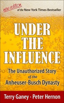 Under the Influence, New Edition of the Unauthorized Story of the Anheuser-Busch Dynasty - Terry Ganey, Peter Hernon