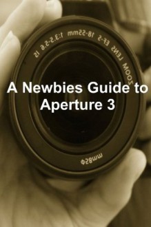 A Newbies Guide to Aperture 3: The Essential Beginners Guide to Getting Started with Apple's Photo Editing Software - Minute Help Guides